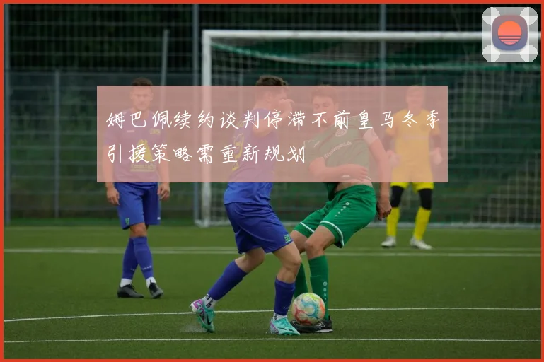 姆巴佩续约谈判停滞不前皇马冬季引援策略需重新规划